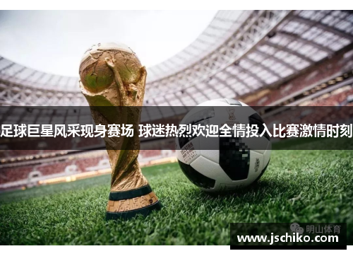 足球巨星风采现身赛场 球迷热烈欢迎全情投入比赛激情时刻