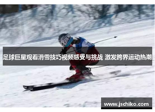 足球巨星观看滑雪技巧视频感受与挑战 激发跨界运动热潮