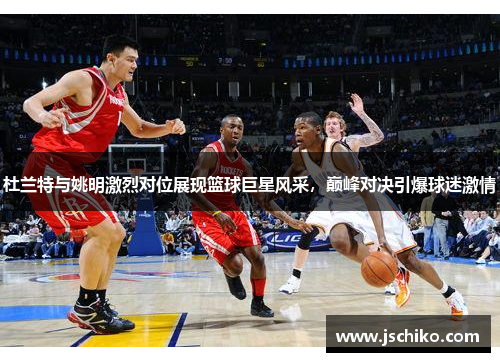 杜兰特与姚明激烈对位展现篮球巨星风采，巅峰对决引爆球迷激情
