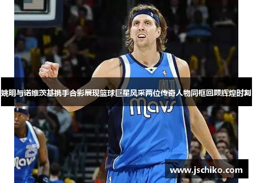 姚明与诺维茨基携手合影展现篮球巨星风采两位传奇人物同框回顾辉煌时刻