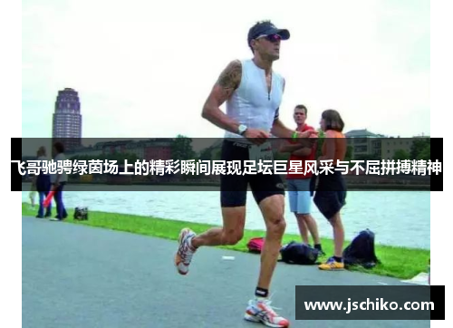飞哥驰骋绿茵场上的精彩瞬间展现足坛巨星风采与不屈拼搏精神