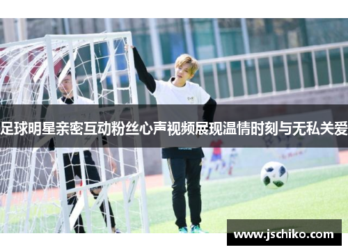 足球明星亲密互动粉丝心声视频展现温情时刻与无私关爱