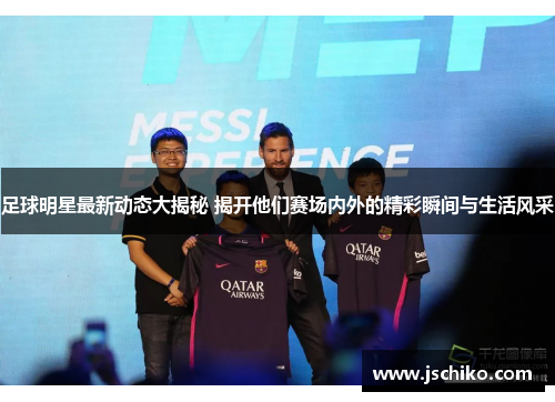 足球明星最新动态大揭秘 揭开他们赛场内外的精彩瞬间与生活风采