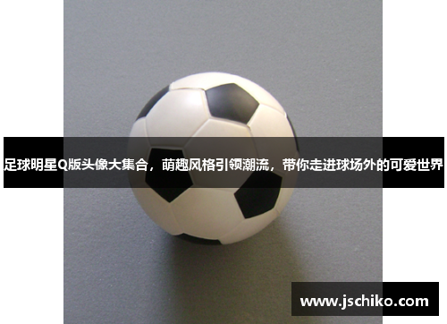足球明星Q版头像大集合，萌趣风格引领潮流，带你走进球场外的可爱世界