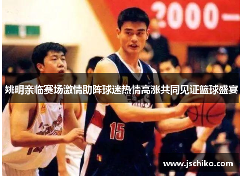 姚明亲临赛场激情助阵球迷热情高涨共同见证篮球盛宴