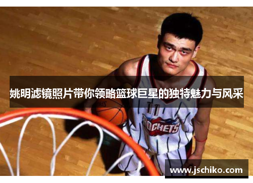 姚明滤镜照片带你领略篮球巨星的独特魅力与风采