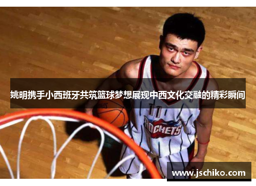 姚明携手小西班牙共筑篮球梦想展现中西文化交融的精彩瞬间