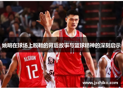 姚明在球场上脱鞋的背后故事与篮球精神的深刻启示