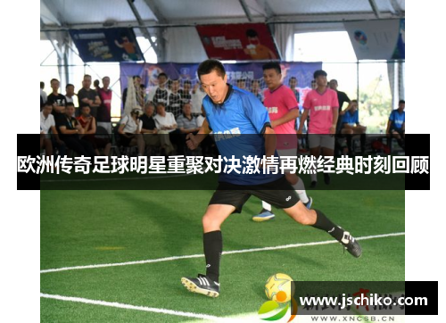 欧洲传奇足球明星重聚对决激情再燃经典时刻回顾