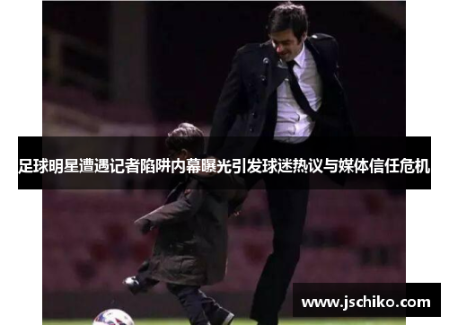 足球明星遭遇记者陷阱内幕曝光引发球迷热议与媒体信任危机